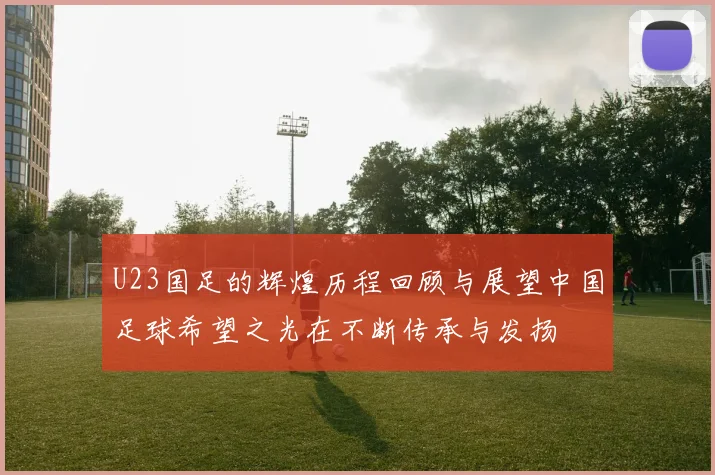 U23国足的辉煌历程回顾与展望中国足球希望之光在不断传承与发扬