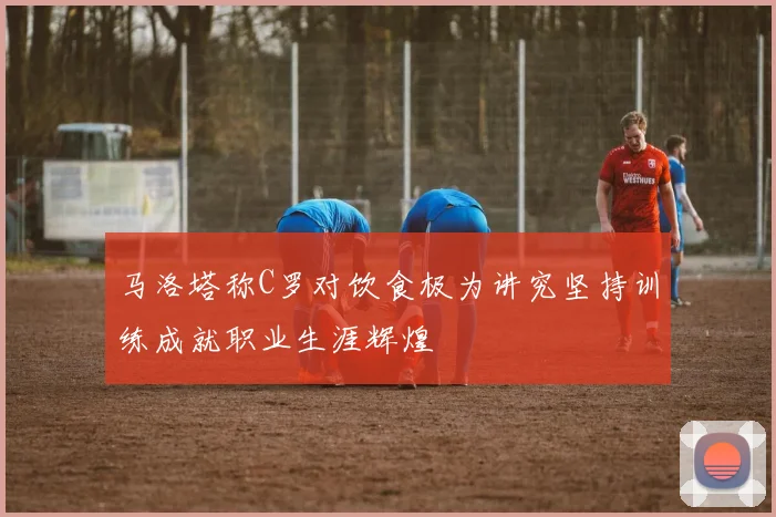 马洛塔称C罗对饮食极为讲究坚持训练成就职业生涯辉煌