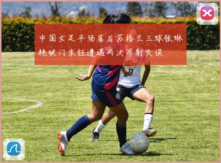 中国女足半场落后苏格兰三球张琳艳破门朱钰遭遇两次吊射失误