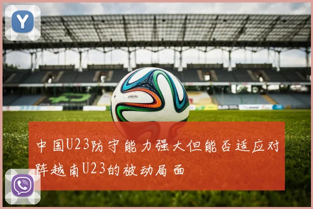 中国U23防守能力强大但能否适应对阵越南U23的被动局面