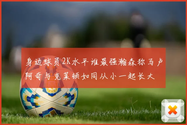身边球员2K水平谁最强瀚森称马卢阿奇与克莱顿如同从小一起长大