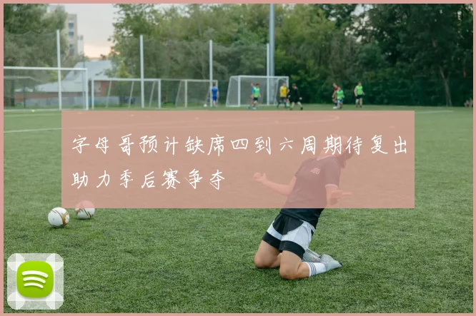 字母哥预计缺席四到六周期待复出助力季后赛争夺