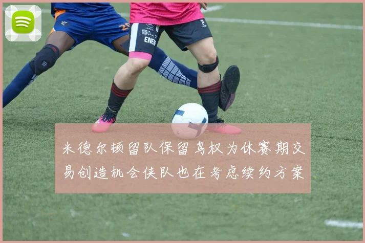 米德尔顿留队保留鸟权为休赛期交易创造机会侠队也在考虑续约方案