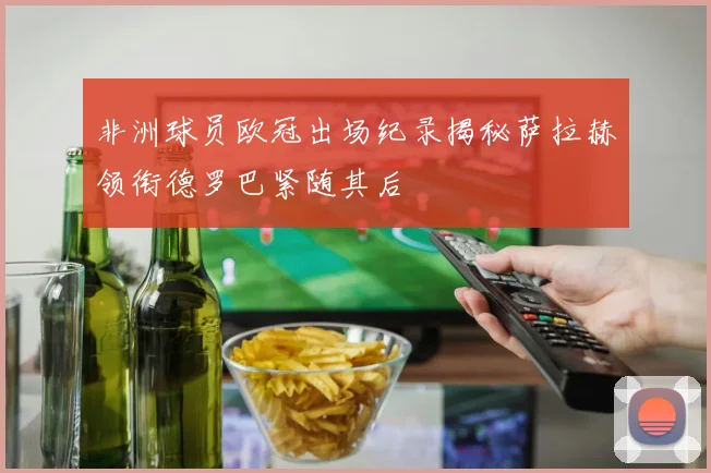 非洲球员欧冠出场纪录揭秘萨拉赫领衔德罗巴紧随其后