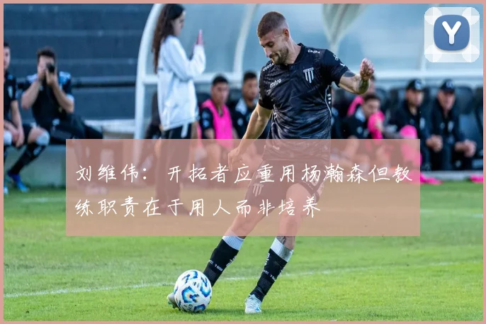 刘维伟：开拓者应重用杨瀚森但教练职责在于用人而非培养