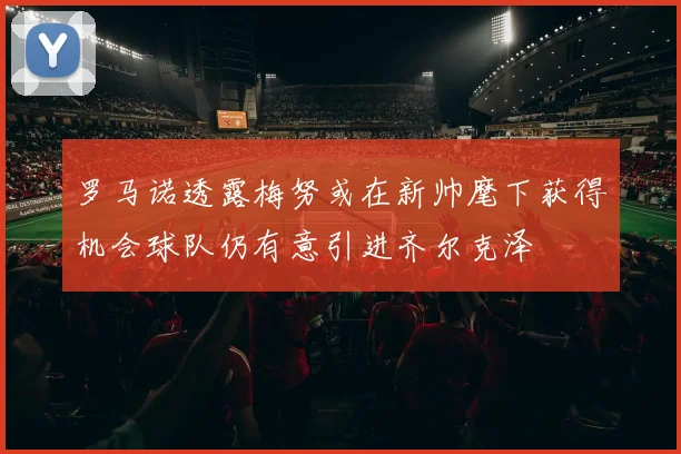 罗马诺透露梅努或在新帅麾下获得机会球队仍有意引进齐尔克泽