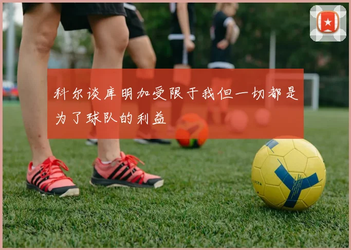 科尔谈库明加受限于我但一切都是为了球队的利益