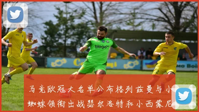 马竞欧冠大名单公布格列兹曼与小蜘蛛领衔出战瑟尔洛特和小西蒙尼在列