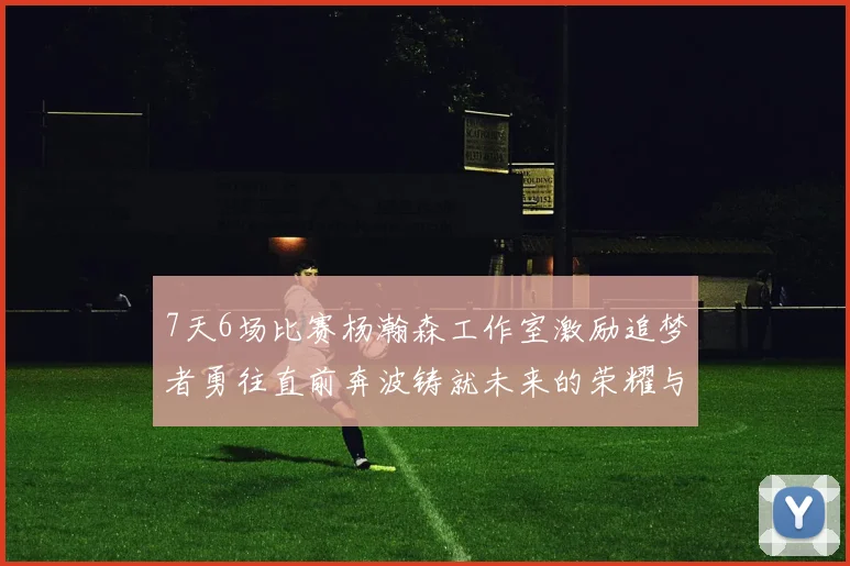 7天6场比赛杨瀚森工作室激励追梦者勇往直前奔波铸就未来的荣耀与成就