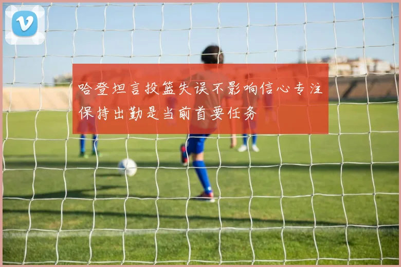 哈登坦言投篮失误不影响信心专注保持出勤是当前首要任务