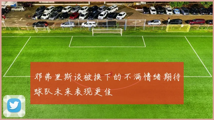 邓弗里斯谈被换下的不满情绪期待球队未来表现更佳