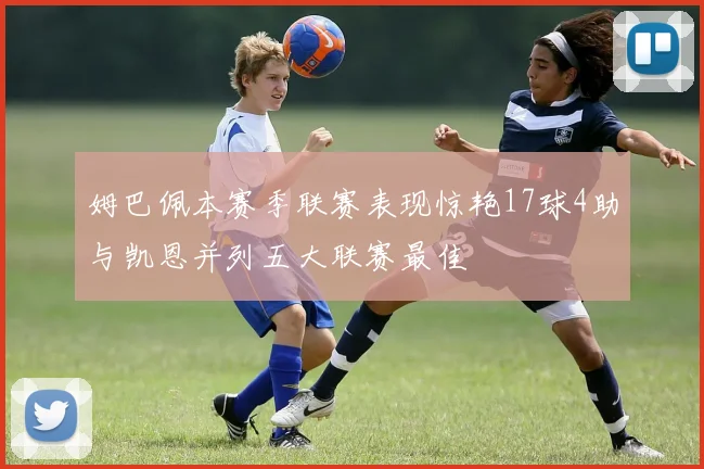 姆巴佩本赛季联赛表现惊艳17球4助与凯恩并列五大联赛最佳