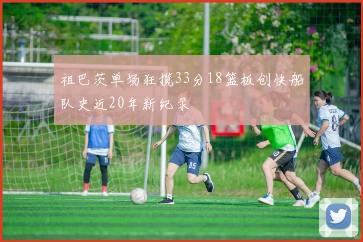 祖巴茨单场狂揽33分18篮板创快船队史近20年新纪录