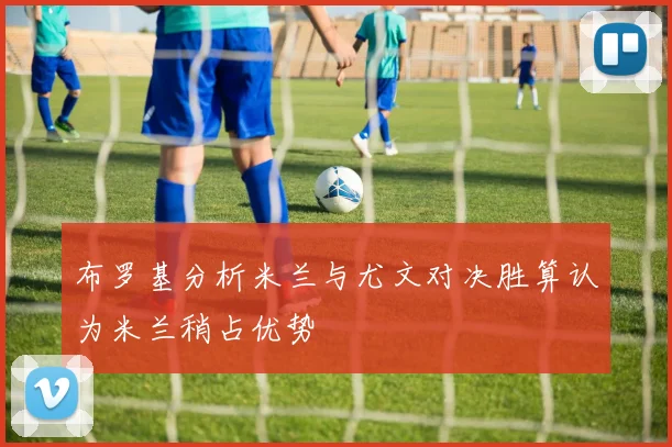 布罗基分析米兰与尤文对决胜算认为米兰稍占优势