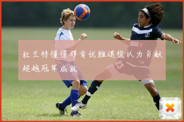 杜兰特憧憬邓肯优雅退役认为贡献超越冠军成就