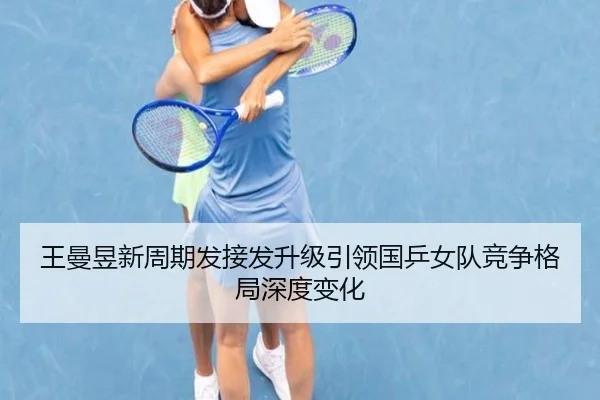 王曼昱新周期发接发升级引领国乒女队竞争格局深度变化